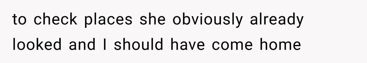 to check places she obviously already looked and I should have come home