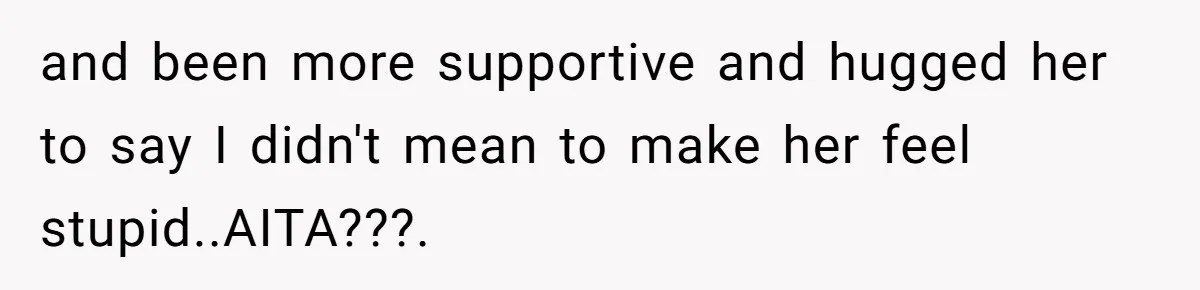 and been more supportive and hugged her to say I didn't mean to make her feel stupid..AITA???.
