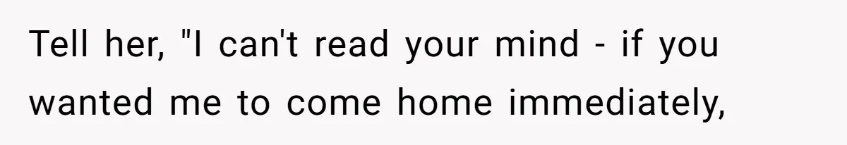 Tell her, "I can't read your mind - if you wanted me to come home immediately,