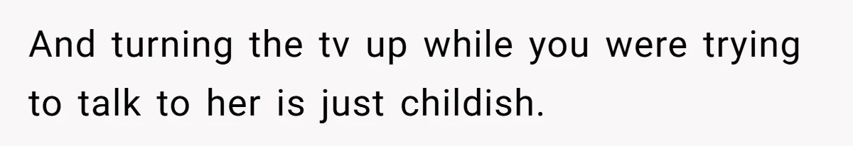 And turning the tv up while you were trying to talk to her is just childish.