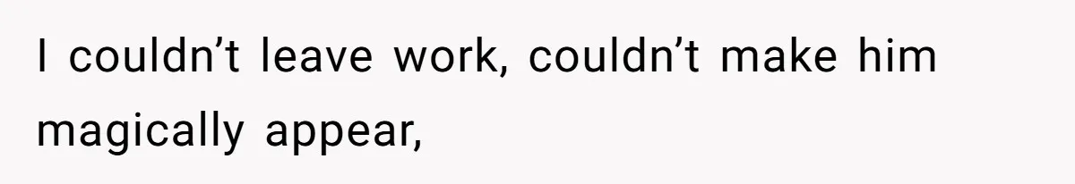 I couldn’t leave work, couldn’t make him magically appear,