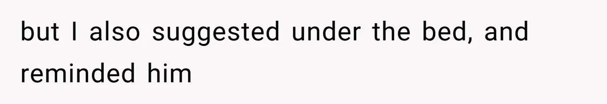 but I also suggested under the bed, and reminded him