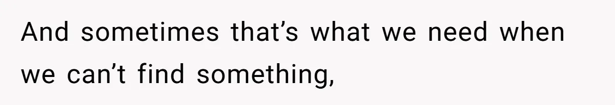 And sometimes that’s what we need when we can’t find something,