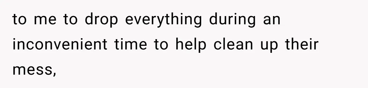 to me to drop everything during an inconvenient time to help clean up their mess,