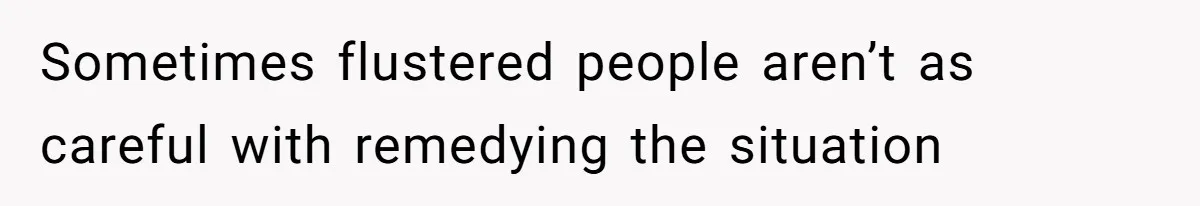 Sometimes flustered people aren’t as careful with remedying the situation