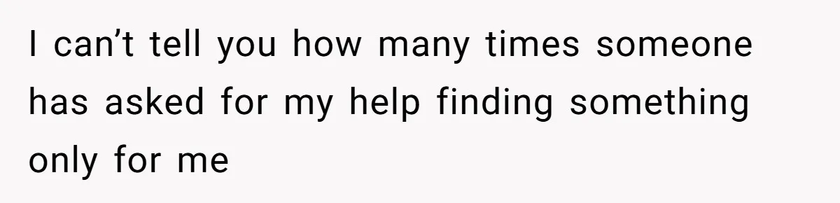 I can’t tell you how many times someone has asked for my help finding something only for me