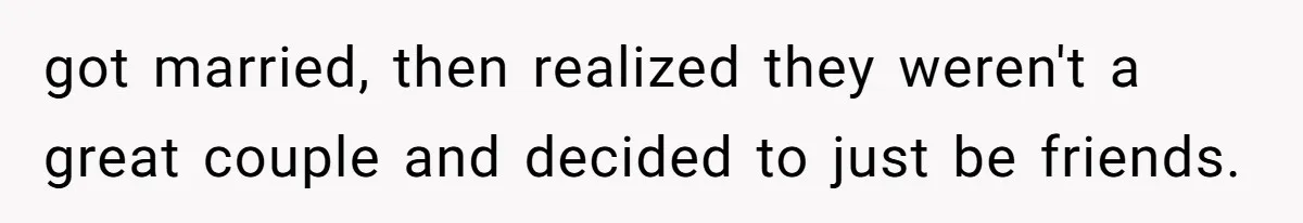 got married, then realized they weren't a great couple and decided to just be friends.