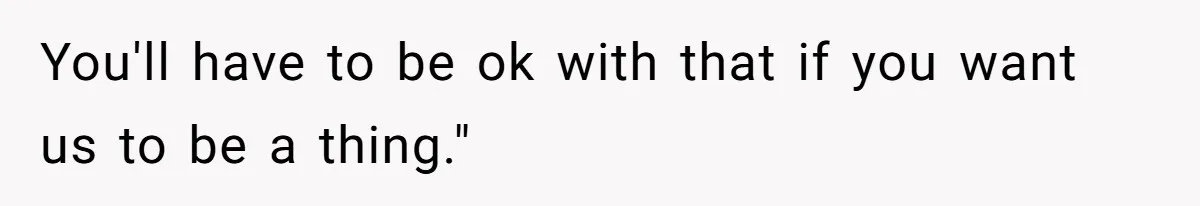 You'll have to be ok with that if you want us to be a thing."