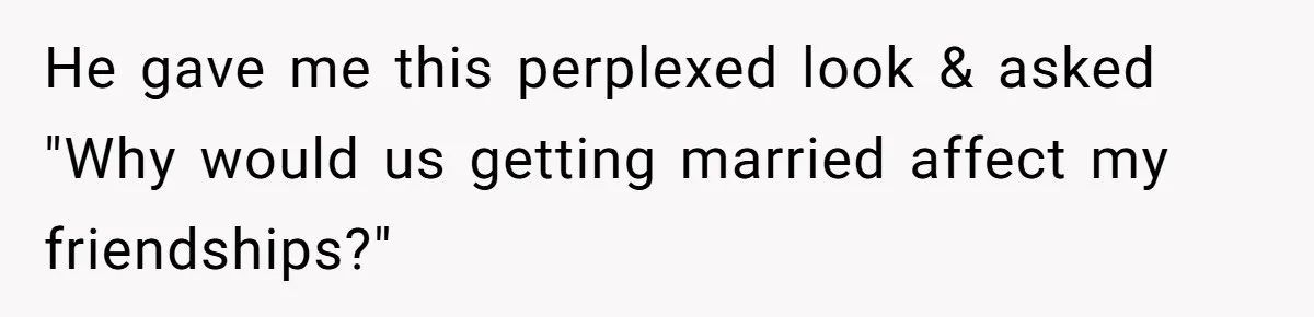 He gave me this perplexed look & asked "Why would us getting married affect my friendships?"