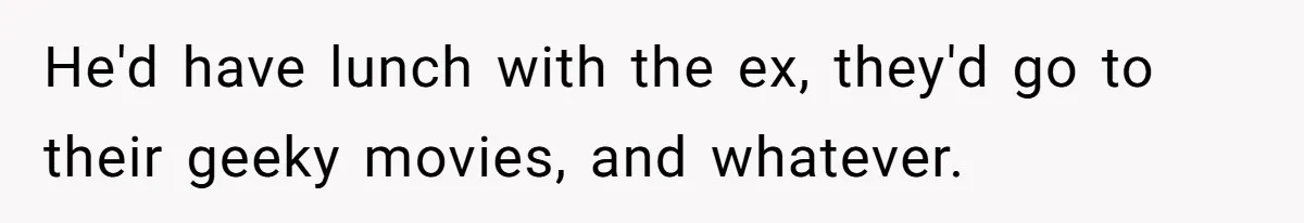 He'd have lunch with the ex, they'd go to their geeky movies, and whatever.