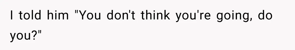 I told him "You don't think you're going, do you?"