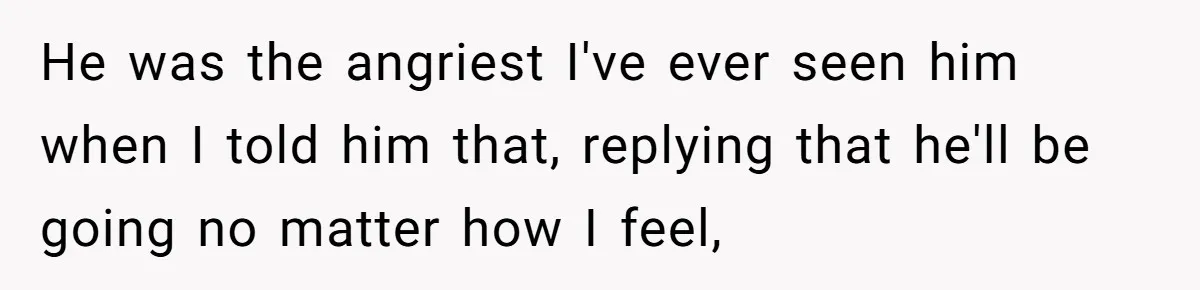 He was the angriest I've ever seen him when I told him that, replying that he'll be going no matter how I feel,