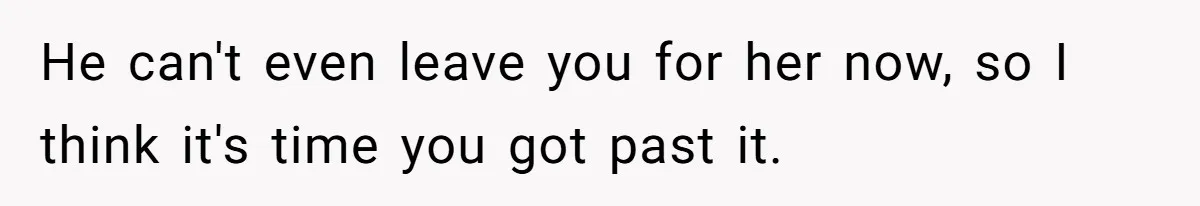 He can't even leave you for her now, so I think it's time you got past it.