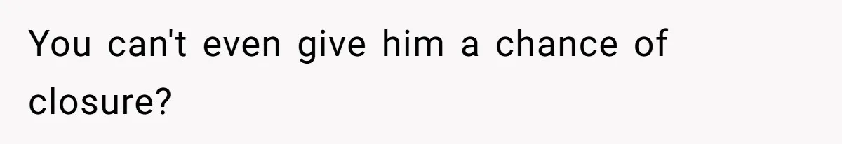 You can't even give him a chance of closure?