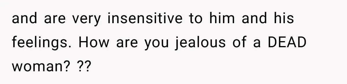 and are very insensitive to him and his feelings. How are you jealous of a DEAD woman? ??
