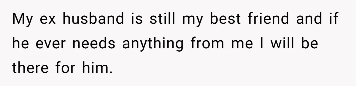 My ex husband is still my best friend and if he ever needs anything from me I will be there for him.
