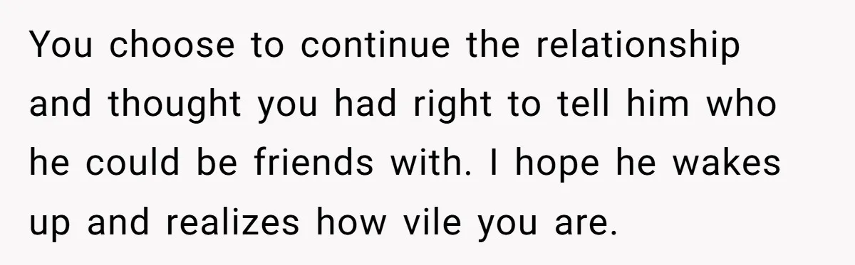 You choose to continue the relationship and thought you had right to tell him who he could be friends with. I hope he wakes up and realizes how vile you...