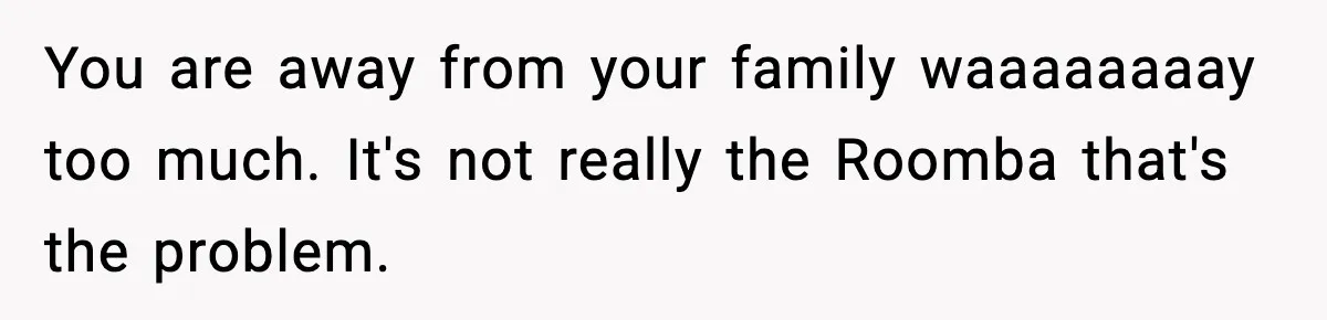 You are away from your family waaaaaaaay too much. It's not really the Roomba that's the problem.