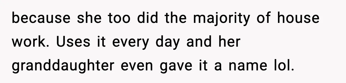 because she too did the majority of house work. Uses it every day and her granddaughter even gave it a name lol.