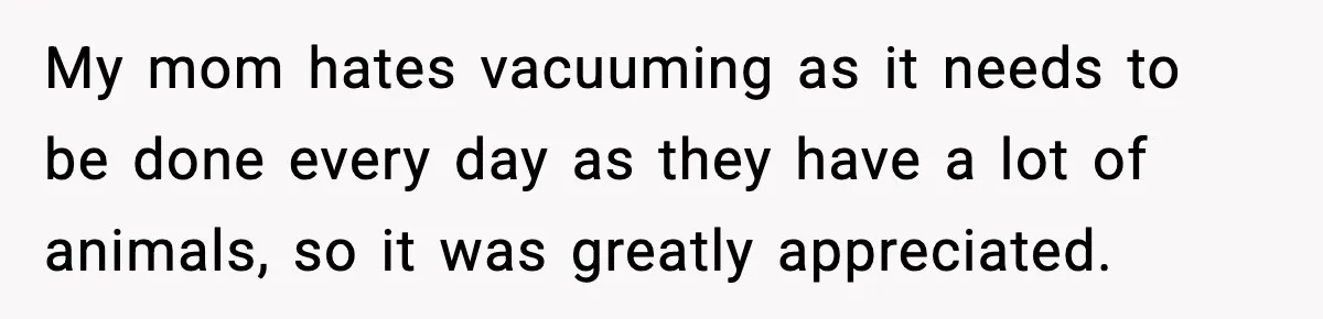 My mom hates vacuuming as it needs to be done every day as they have a lot of animals, so it was greatly appreciated.