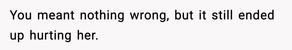 You meant nothing wrong, but it still ended up hurting her.