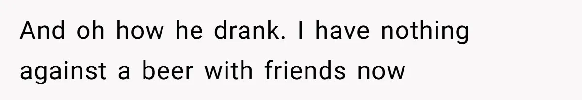 And oh how he drank. I have nothing against a beer with friends now