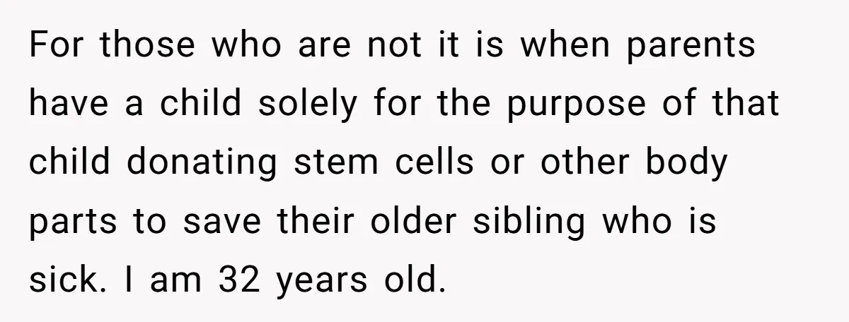 For those who are not it is when parents have a child solely for the purpose of that child donating stem cells or other body parts to save their older...