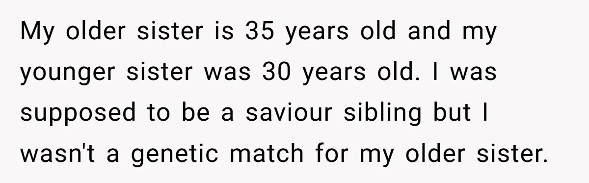 My older sister is 35 years old and my younger sister was 30 years old. I was supposed to be a saviour sibling but I wasn't a genetic match for...