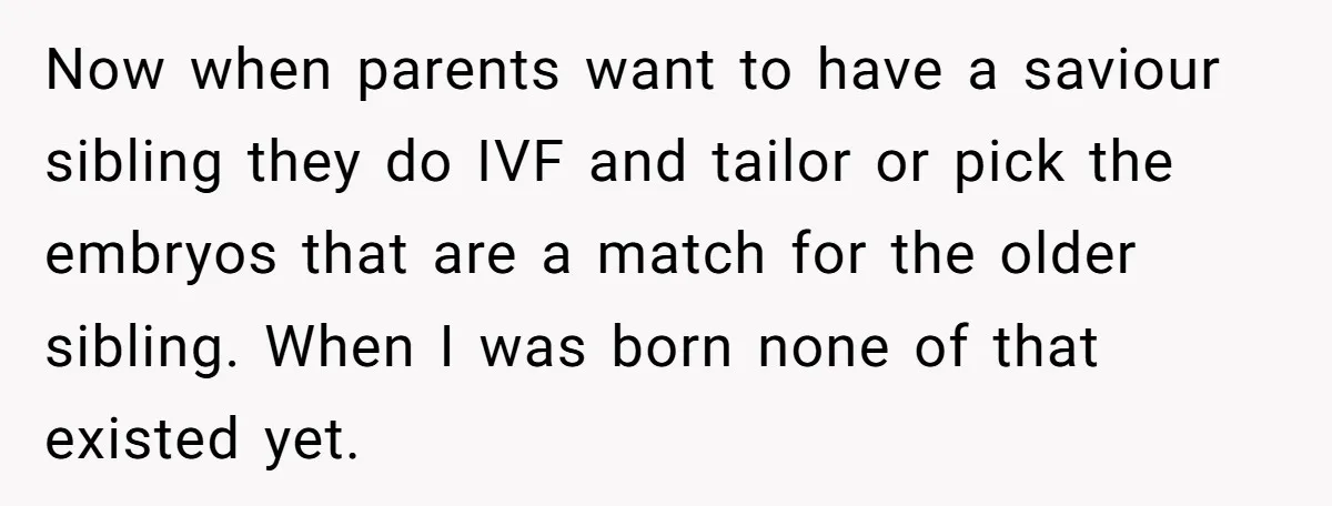 Now when parents want to have a saviour sibling they do IVF and tailor or pick the embryos that are a match for the older sibling. When I was born...
