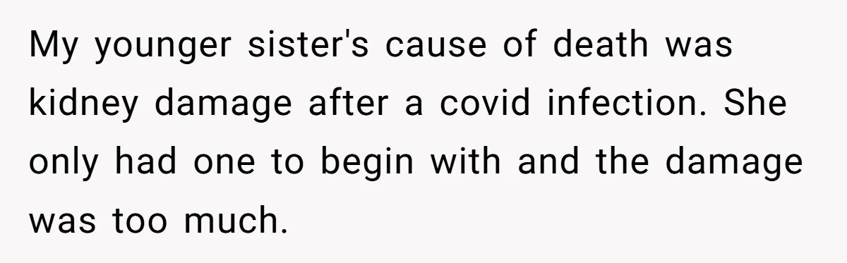 My younger sister's cause of death was kidney damage after a covid infection. She only had one to begin with and the damage was too much.