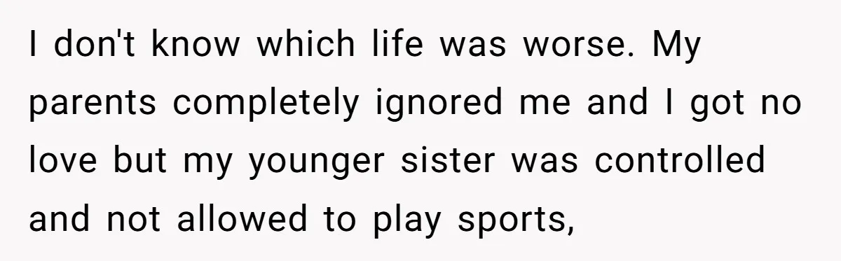 I don't know which life was worse. My parents completely ignored me and I got no love but my younger sister was controlled and not allowed to play sports,