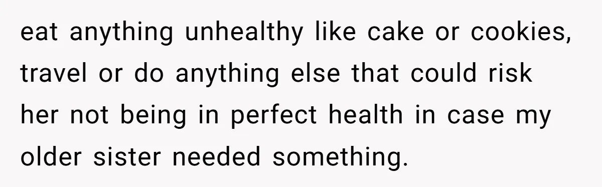 eat anything unhealthy like cake or cookies, travel or do anything else that could risk her not being in perfect health in case my older sister needed something.