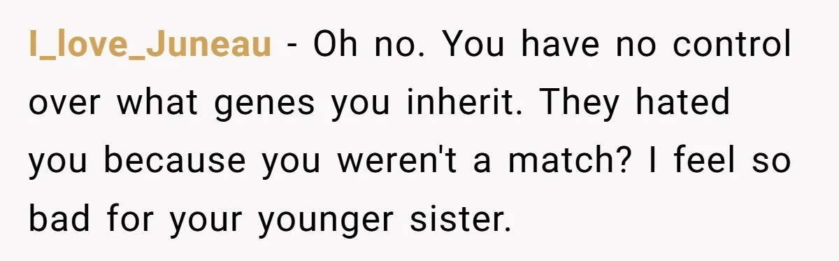 I_love_Juneau − Oh no. You have no control over what genes you inherit. They hated you because you weren't a match? I feel so bad for your younger sister.
