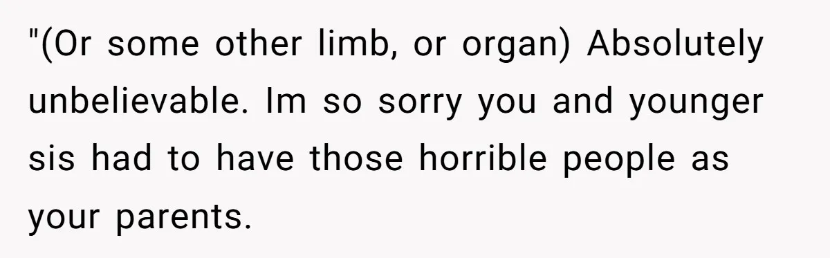 "(Or some other limb, or organ) Absolutely unbelievable. Im so sorry you and younger sis had to have those horrible people as your parents.