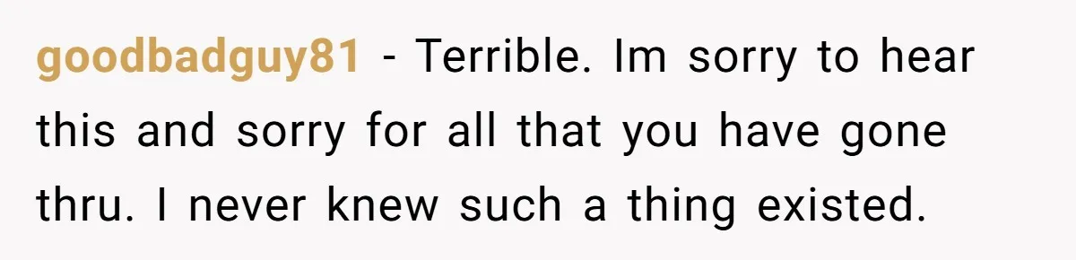 goodbadguy81 − Terrible. Im sorry to hear this and sorry for all that you have gone thru. I never knew such a thing existed.