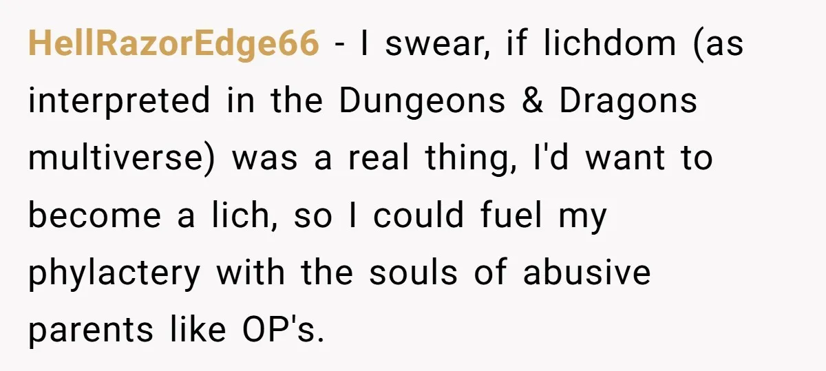 HellRazorEdge66 − I swear, if lichdom (as interpreted in the Dungeons & Dragons multiverse) was a real thing, I'd want to become a lich, so I could fuel my phylactery...