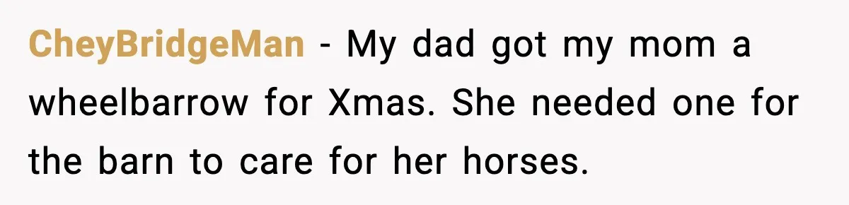 CheyBridgeMan − My dad got my mom a wheelbarrow for Xmas. She needed one for the barn to care for her horses.