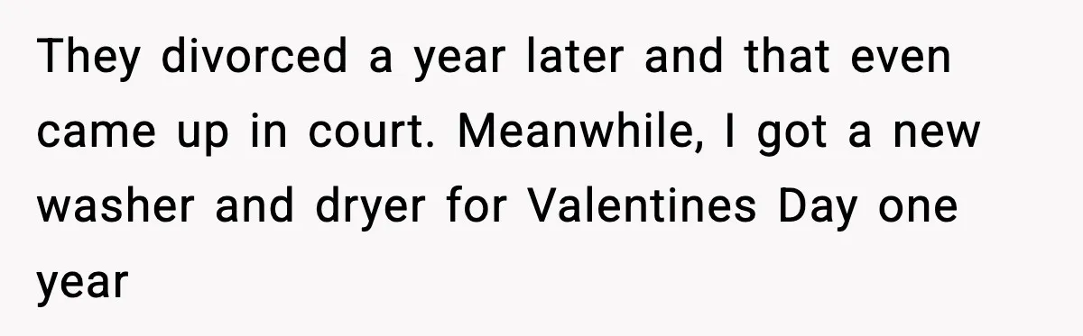 They divorced a year later and that even came up in court. Meanwhile, I got a new washer and dryer for Valentines Day one year