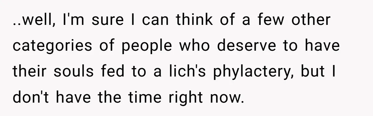 ..well, I'm sure I can think of a few other categories of people who deserve to have their souls fed to a lich's phylactery, but I don't have the time...