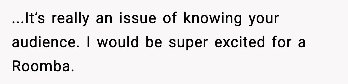 ...It’s really an issue of knowing your audience. I would be super excited for a Roomba.