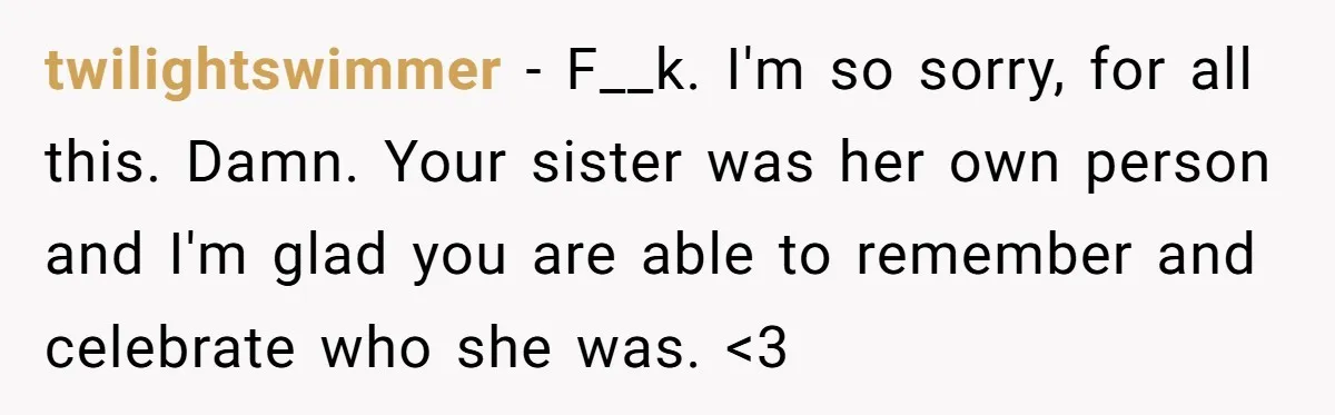 twilightswimmer − F__k. I'm so sorry, for all this. Damn. Your sister was her own person and I'm glad you are able to remember and celebrate who she was. <3