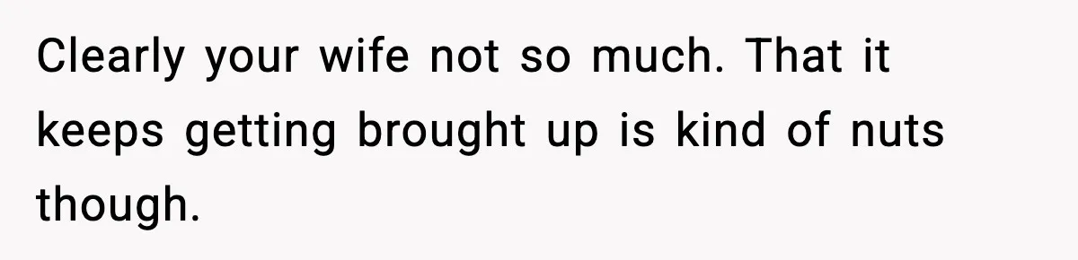 Clearly your wife not so much. That it keeps getting brought up is kind of nuts though.