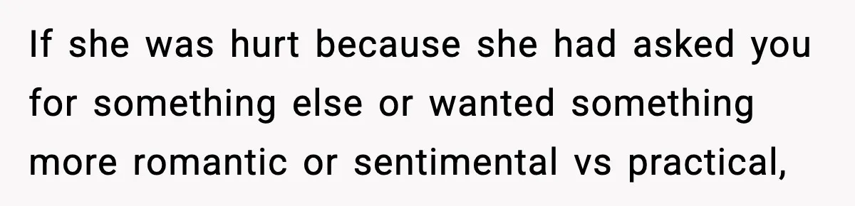If she was hurt because she had asked you for something else or wanted something more romantic or sentimental vs practical,