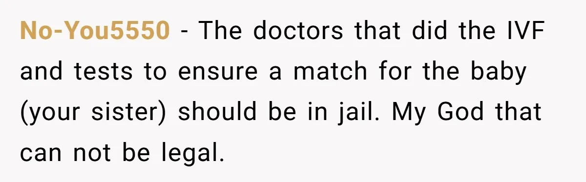 No-You5550 − The doctors that did the IVF and tests to ensure a match for the baby (your sister) should be in jail. My God that can not be legal.