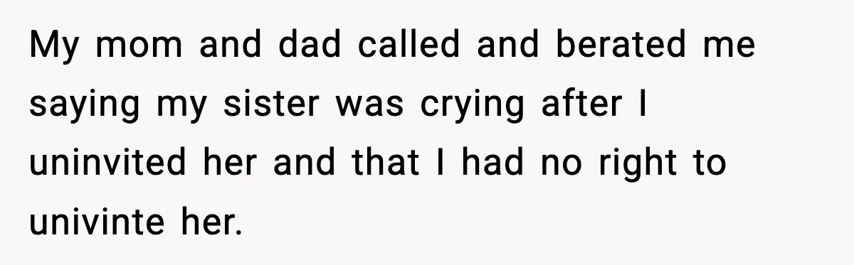 Sister Tells Bride To Cover Burn Scar, Groom Uninvites Her From The Wedding My mom and dad called and berated me saying my sister was crying after I uninvited her and that I had no right to univinte her.