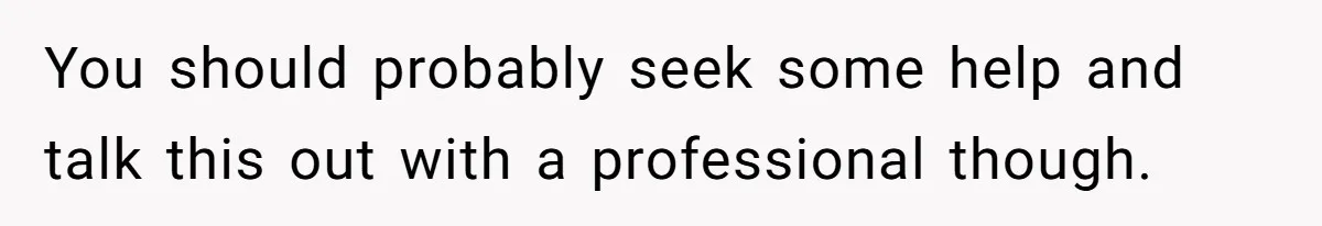 You should probably seek some help and talk this out with a professional though.
