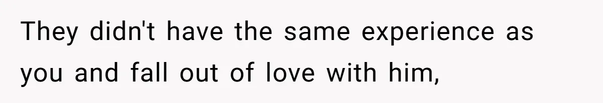 They didn't have the same experience as you and fall out of love with him,