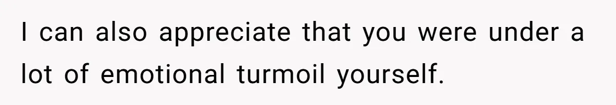 I can also appreciate that you were under a lot of emotional turmoil yourself.