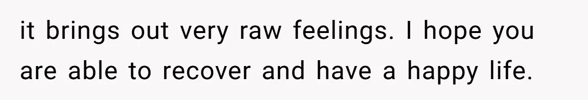 it brings out very raw feelings. I hope you are able to recover and have a happy life.