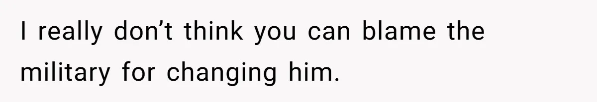 I really don’t think you can blame the military for changing him.